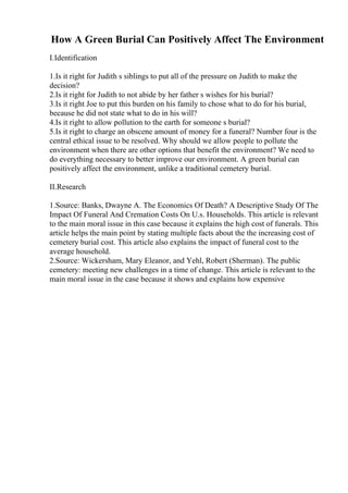How A Green Burial Can Positively Affect The Environment
I.Identification
1.Is it right for Judith s siblings to put all of the pressure on Judith to make the
decision?
2.Is it right for Judith to not abide by her father s wishes for his burial?
3.Is it right Joe to put this burden on his family to chose what to do for his burial,
because he did not state what to do in his will?
4.Is it right to allow pollution to the earth for someone s burial?
5.Is it right to charge an obscene amount of money for a funeral? Number four is the
central ethical issue to be resolved. Why should we allow people to pollute the
environment when there are other options that benefit the environment? We need to
do everything necessary to better improve our environment. A green burial can
positively affect the environment, unlike a traditional cemetery burial.
II.Research
1.Source: Banks, Dwayne A. The Economics Of Death? A Descriptive Study Of The
Impact Of Funeral And Cremation Costs On U.s. Households. This article is relevant
to the main moral issue in this case because it explains the high cost of funerals. This
article helps the main point by stating multiple facts about the the increasing cost of
cemetery burial cost. This article also explains the impact of funeral cost to the
average household.
2.Source: Wickersham, Mary Eleanor, and Yehl, Robert (Sherman). The public
cemetery: meeting new challenges in a time of change. This article is relevant to the
main moral issue in the case because it shows and explains how expensive
 