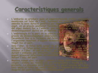 CaracterístiquesgeneralsL'embaràs es produeixquan un espermatozoide arriba i travessa la membrana cel·lular de l'òvul, fusionantelsnuclis i compartintambdós la sevadotaciógenètica per donar lloc a una cèl·lulaou o zigot, en un procésanomenatfecundació. La multiplicaciócel·lular del zigotdonaràlloc a l'embrió, que desprésd'unllargdesenvolupament deriva en un individuadult.L'embriologiaés la part de la ciència que estudia el complexprocés de desenvolupamentembrionari des del moment de la fecundaciófins a la formació del fetus, que éscoms'anomenal'organismeresultantd'aquestdesenvolupamentquan encara no ha tingutlloc el part.Dinsl'úter, el fetusestàsurant en el líquidamniòtic, i al seutorn el líquid i el fetusestanembolicats en el sacamniòtic, que estàadossat a l'úter. Al coll de l'úter, es forma un tap de mocdensdurantl'embaràs per dificultar l'entrada de microorganismes que puguin provocar infeccionsintrauterines. Aquesttapseràexpulsatdurantl'inici del part.Mentreromandins, el zigot, embrió o fetusobténutrients i oxigen i elimina elsresidus del seumetabolisme a través de la placenta. La placenta està ancorada a la paret interna de l'úter i està unida al fetuspelcordó umbilical. L'expulsió de la placenta després del part es denomina enllumenament