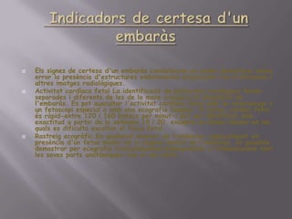 Indicadors de certesad'unembaràsEls signes de certesad'unembaràsconsisteixen en poder demostrar sense error la presènciad'estructuresembrionàriesmitjançantl'úsd'ultrasons i altresimatgesradiològiques.Activitat cardíaca fetal La identificació de pulsacionscardíaquesfetalsseparades i diferents de les de la mare assegura el diagnòstic de l'embaràs. Es pot auscultar l'activitat cardíaca fetal amb un estetoscopi o un fetoscopi especial o amb una ecografiaDoppler. El bateccardíac fetal ésràpid-entre 120 i 160 batecs per minut-i pot ser identificatamb exactitud a partir de la setmana 19 i 20, excepte en dones obeses en les quals es dificulta escoltar el focus fetal.Rastreigecogràfic En qualsevolmoment de l'embaràs, especialment en presènciad'unfetusmadur en la segonameitat de l'embaràs, éspossible demostrar per ecografiatransabdominal bidimensional o tridimensional tant les sevespartsanatòmiquescom el sacvitelí.