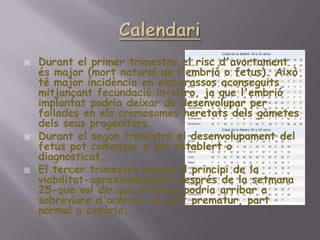 CalendariDurant el primer trimestre el riscd'avortamentésmajor (mort natural de l'embrió o fetus). Això té majorincidència en embarassosaconseguitsmitjançantfecundació in-vitro, ja que l'embrióimplantatpodriadeixar de desenvolupar per fallades en elscromosomesheretatsdelsgàmetesdelsseusprogenitors. Durant el segon trimestre el desenvolupament del fetuspotcomençar a ser establert o diagnosticat. El tercer trimestre marca el principi de la viabilitat-aproximadamentdesprés de la setmana 25-que voldir que el fetuspodria arribar a sobreviured'ocórrer un partprematur, part normal o cesària. 