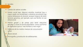  Sociales:
 Cambio de valores sociales
 Estrato social bajo: Algunos estudios muestran que a
mayor grado de escolaridad y solvencia económica hay
menos embarazos en jóvenes, aunque ninguno de estos
factores garantiza, por ejemplo, que una familia no sea
disfuncional.
 Presión grupal y de pareja para tener relaciones
sexuales –a veces en forma esporádica- como una forma
de demostrar que es “más hombre o más mujer”.
 Influencia de los medios masivos de comunicación
social.
 Abuso sexual.
 Pornografía y prostitución de adolescentes.
 