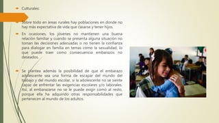  Culturales:
 Sobre todo en áreas rurales hay poblaciones en donde no
hay más expectativa de vida que casarse y tener hijos.
 En ocasiones, los jóvenes no mantienen una buena
relación familiar y cuando se presenta alguna situación no
toman las decisiones adecuadas o no tienen la confianza
para dialogar en familia en temas como la sexualidad, lo
que puede traer como consecuencia embarazos no
deseados.
 Se plantea además la posibilidad de que el embarazo
adolescente sea una forma de escapar del mundo del
trabajo y del mundo escolar, si la adolescente no se siente
capaz de enfrentar las exigencias escolares y/o laborales.
Así, al embarazarse no se le puede exigir como al resto,
porque ella ha adquirido otras responsabilidades que
pertenecen al mundo de los adultos.
 