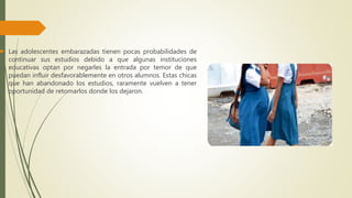  Las adolescentes embarazadas tienen pocas probabilidades de
continuar sus estudios debido a que algunas instituciones
educativas optan por negarles la entrada por temor de que
puedan influir desfavorablemente en otros alumnos. Estas chicas
que han abandonado los estudios, raramente vuelven a tener
oportunidad de retomarlos donde los dejaron.
 