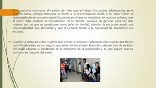  Es importante reconocer el cambio de roles que enfrentan los padres adolescentes en el
entorno social, porque comienza el miedo a la discriminación social, a no saber cómo se
desempeñarán en su nuevo papel de padres en el que se considera, en muchas culturas, que
el varón debe sostener la manutención de la “familia” (aunque en general, cada vez más
mujeres son las que se constituyen como jefas de familia), además de no poder evadir una
responsabilidad que atemoriza y que los colocó frente a la necesidad de abandonar sus
estudios.
 Cuando se compara a dos mujeres que tienen un embarazo planeado con mujeres que tienen
uno NO planeado, es casi seguro que estas últimas estarán fuera de cualquier tipo de relación
(no están casadas ni cohabitan) en el momento de la concepción y es casi seguro que así
continuarán después del parto.
 