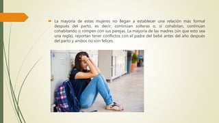 La mayoría de estas mujeres no llegan a establecer una relación más formal
después del parto, es decir, continúan solteras o, si cohabitan, continúan
cohabitando o rompen con sus parejas. La mayoría de las madres (sin que esto sea
una regla), reportan tener conflictos con el padre del bebé antes del año después
del parto y ambos no son felices.
 
