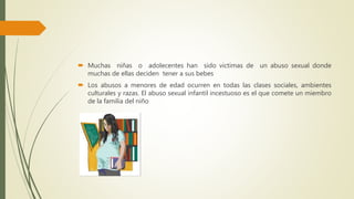  Muchas niñas o adolecentes han sido victimas de un abuso sexual donde
muchas de ellas deciden tener a sus bebes
 Los abusos a menores de edad ocurren en todas las clases sociales, ambientes
culturales y razas. El abuso sexual infantil incestuoso es el que comete un miembro
de la familia del niño
 