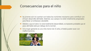 Consecuencias para el niño
 las jóvenes aún no cuentan con todos los nutrientes necesarios para contribuir con
el buen desarrollo del bebé. Además, sus cuerpos no están totalmente preparados
para llevar un embarazo saludable.
 Debido a que el útero no está totalmente desarrollado, es bastante probable que el
peso del bebé esté por debajo de lo normal.
 Si la mujer gestante es una niña menor de 15 años, el bebé puede nacer con
malformaciones.
 