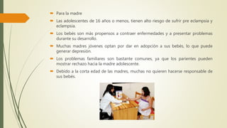  Para la madre
 Las adolescentes de 16 años o menos, tienen alto riesgo de sufrir pre eclampsia y
eclampsia.
 Los bebés son más propensos a contraer enfermedades y a presentar problemas
durante su desarrollo.
 Muchas madres jóvenes optan por dar en adopción a sus bebés, lo que puede
generar depresión.
 Los problemas familiares son bastante comunes, ya que los parientes pueden
mostrar rechazo hacia la madre adolescente.
 Debido a la corta edad de las madres, muchas no quieren hacerse responsable de
sus bebés.
 