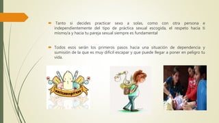  Tanto si decides practicar sexo a solas, como con otra persona e
independientemente del tipo de práctica sexual escogida, el respeto hacia ti
mismo/a y hacia tu pareja sexual siempre es fundamental
 Todos esos serán los primeros pasos hacia una situación de dependencia y
sumisión de la que es muy difícil escapar y que puede llegar a poner en peligro tu
vida.
 