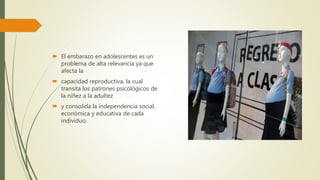  El embarazo en adolescentes es un
problema de alta relevancia ya que
afecta la
 capacidad reproductiva, la cual
transita los patrones psicológicos de
la niñez a la adultez
 y consolida la independencia social,
económica y educativa de cada
individuo.
 