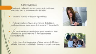 Consecuencias
 Cuadros de mala nutrición, con carencia de nutrientes
esenciales para el buen desarrollo del bebé
 - Un mayor número de abortos espontáneos
 - Partos prematuros, hay un gran número de bebés de
adolescentes que nacen antes de la semana 37 de gestación
 - Sus bebés tienen un peso bajo ya que la inmadurez de su
cuerpo hace que su útero no se haya desarrollado
completamente
 - En los casos de embarazos de niñas de menos de 15 años,
el bebé tiene más posibilidades de nacer con malformaciones
 