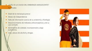  ¿CUÁL ES LA CAUSA DEL EMBARAZO ADOLESCENTE?
 Personales:
 Edad de la menarquía precoz
 Deseo de independencia
 Falta de información acerca de su anatomía y fisiología.
 Desconocimiento de métodos anticonceptivos y de su
uso correcto.
 Sentimiento de soledad, incomprensión y baja
autoestima.
 Uso y abuso de alcohol y drogas.
 