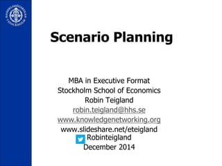 Scenario Planning 
MBA in Executive Format 
Stockholm School of Economics 
Robin Teigland 
robin.teigland@hhs.se 
www.knowledgenetworking.org 
www.slideshare.net/eteigland 
Robinteigland 
December 2014 
 