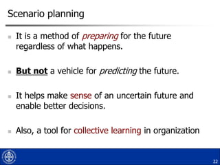 Scenario planning








It is a method of preparing for the future
regardless of what happens.
But not a vehicle for predicting the future.

It helps make sense of an uncertain future and
enable better decisions.
Also, a tool for collective learning in organization

22

 