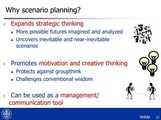 Why scenario planning?


Expands strategic thinking





Promotes motivation and creative thinking





More possible futures imagined and analyzed
Uncovers inevitable and near-inevitable
scenarios

Protects against groupthink
Challenges conventional wisdom

Can be used as a management/
communication tool
Holde

27

 