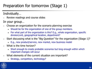 Preparation for tomorrow (Stage 1)
Individually…


Review readings and course slides

In your group…


Choose an organization for the scenario planning exercise





Start discussing what is the “Big Question” for the organization (Stage 1)?




E.g., new product/service, new market, new business model

What is the time horizon?




Should be for the organization of one of the group members.
For what part of the organization is this? E.g., whole organization, specific
division/unit, geographical location, department?

Short enough to create probable scenarios but long enough within which
important changes will occur

What elements of the current situation are important?


Strategy, competitors, technology?

30

 