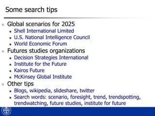 Some search tips


Global scenarios for 2025






Futures studies organizations







Shell International Limited
U.S. National Intelligence Council
World Economic Forum
Decision Strategies International
Institute for the Future
Kairos Future
McKinsey Global Institute

Other tips



Blogs, wikipedia, slideshare, twitter
Search words: scenario, foresight, trend, trendspotting,
trendwatching, future studies, institute for future

 