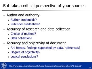 But take a critical perspective of your sources


Author and authority





Accuracy of research and data collection





Author credentials?
Publisher credentials?
Choice of method?
Data collection?

Accuracy and objectivity of document





Are trends, findings supported by data, references?
Degree of objectivity?
Logical conclusions?
http://www.qou.edu/english/scientificResearch/eLearningResearchs/developingACritical.pdf

39

 