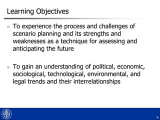 Learning Objectives




To experience the process and challenges of
scenario planning and its strengths and
weaknesses as a technique for assessing and
anticipating the future
To gain an understanding of political, economic,
sociological, technological, environmental, and
legal trends and their interrelationships

4

 