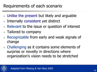 Requirements of each scenario









Unlike the present but likely and arguable
Internally consistent yet distinct
Relevant to the issue or question of interest
Tailored to company
Recognizable from early and weak signals of
change
Challenging as it contains some elements of
surprise or novelty in directions where
organization‟s vision needs to be stretched
Adapted from Miesing & Van Ness 2005

43

 