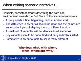 When writing scenario narratives…
Plausible, consistent stories describing the path and
environment towards the End State of the scenario framework.
 A story needs a title, beginning, middle, and an end.
 The difference in scenarios should be clear and the names are
an important part of aligning them to different worlds.
 A small set of variables will be identical in all scenarios.
 Key variables should be quantified and early indicators listed.
 Summarize in scenario table to see if really different

Who does what, with whom,
when, where and why?
Adapted from Ringland 2002

44

 