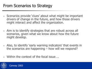 From Scenarios to Strategy








Scenarios provide „clues‟ about what might be important
drivers of change in the future, and how those drivers
might interact and affect the organization.
Aim is to identify strategies that are robust across all
scenarios, given what we know about how the future
might develop.
Also, to identify „early warning indicators‟ that events in
the scenarios are happening – how will we respond?
Within the context of the focal issue….
Conway 2003

 