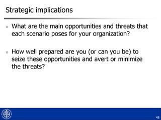 Strategic implications




What are the main opportunities and threats that
each scenario poses for your organization?
How well prepared are you (or can you be) to
seize these opportunities and avert or minimize
the threats?

48

 