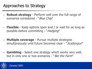 Approaches to Strategy








Robust strategy - Perform well over the full range of
scenarios considered - “Blue Chip”
Flexible - Keep options open and / or wait for as long as
possible before committing - “Hedging”

Multiple coverage - Pursue multiple strategies
simultaneously until future becomes clear - “Scattergun”
Gambling - Select one strategy which works very well,
but in only one or two scenarios - “Bet the Farm”
Conway 2003

 