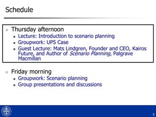 Schedule


Thursday afternoon







Lecture: Introduction to scenario planning
Groupwork: UPS Case
Guest Lecture: Mats Lindgren, Founder and CEO, Kairos
Future, and Author of Scenario Planning, Palgrave
Macmillan

Friday morning



Groupwork: Scenario planning
Group presentations and discussions

5

 