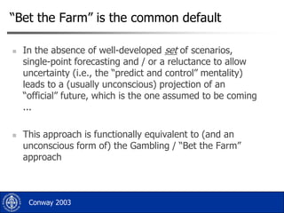 “Bet the Farm” is the common default




In the absence of well-developed set of scenarios,
single-point forecasting and / or a reluctance to allow
uncertainty (i.e., the “predict and control” mentality)
leads to a (usually unconscious) projection of an
“official” future, which is the one assumed to be coming
...
This approach is functionally equivalent to (and an
unconscious form of) the Gambling / “Bet the Farm”
approach

Conway 2003

 
