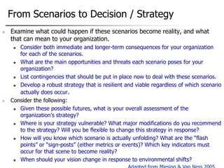 From Scenarios to Decision / Strategy


Examine what could happen if these scenarios become reality, and what
that can mean to your organization.
Consider both immediate and longer-term consequences for your organization
for each of the scenarios.

What are the main opportunities and threats each scenario poses for your
organization?

List contingencies that should be put in place now to deal with these scenarios.

Develop a robust strategy that is resilient and viable regardless of which scenario
actually does occur.
Consider the following:

Given these possible futures, what is your overall assessment of the
organization‟s strategy?

Where is your strategy vulnerable? What major modifications do you recommend
to the strategy? Will you be flexible to change this strategy in response?

How will you know which scenario is actually unfolding? What are the “flash
points” or “sign-posts” (either metrics or events)? Which key indicators must
occur for that scene to become reality?

When should your vision change in response to environmental shifts?




51

 