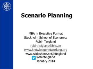 Scenario Planning
MBA in Executive Format
Stockholm School of Economics
Robin Teigland
robin.teigland@hhs.se
www.knowledgenetworking.org
www.slideshare.net/eteigland
Robinteigland
January 2014

 