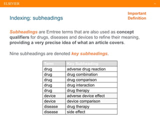 14
Indexing: subheadings
Subheadings are Emtree terms that are also used as concept
qualifiers for drugs, diseases and devices to refine their meaning,
providing a very precise idea of what an article covers.
Important
Definition
Term Key Subheading
drug adverse drug reaction
drug drug combination
drug drug comparison
drug drug interaction
drug drug therapy
device adverse device effect
device device comparison
disease drug therapy
disease side effect
Nine subheadings are denoted key subheadings.
 