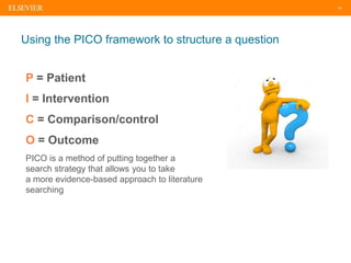 18
Using the PICO framework to structure a question
P = Patient
I = Intervention
C = Comparison/control
O = Outcome
PICO is a method of putting together a
search strategy that allows you to take
a more evidence-based approach to literature
searching
 