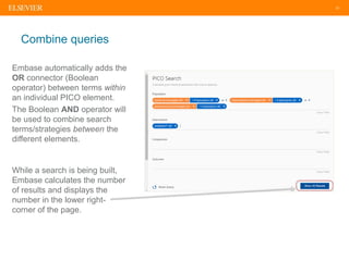 21
Combine queries
Embase automatically adds the
OR connector (Boolean
operator) between terms within
an individual PICO element.
The Boolean AND operator will
be used to combine search
terms/strategies between the
different elements.
While a search is being built,
Embase calculates the number
of results and displays the
number in the lower right-
corner of the page.
 