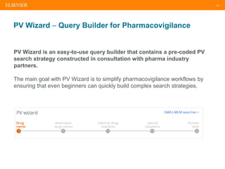 23
PV Wizard – Query Builder for Pharmacovigilance
PV Wizard is an easy-to-use query builder that contains a pre-coded PV
search strategy constructed in consultation with pharma industry
partners.
The main goal with PV Wizard is to simplify pharmacovigilance workflows by
ensuring that even beginners can quickly build complex search strategies.
 