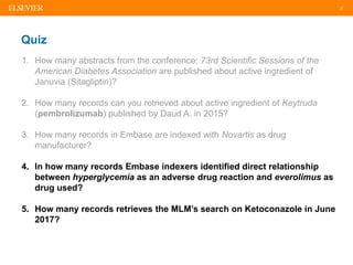 37
Quiz
1. How many abstracts from the conference: 73rd Scientific Sessions of the
American Diabetes Association are published about active ingredient of
Januvia (Sitagliptin)?
2. How many records can you retrieved about active ingredient of Keytruda
(pembrolizumab) published by Daud A. in 2015?
3. How many records in Embase are indexed with Novartis as drug
manufacturer?
4. In how many records Embase indexers identified direct relationship
between hyperglycemia as an adverse drug reaction and everolimus as
drug used?
5. How many records retrieves the MLM’s search on Ketoconazole in June
2017?
 