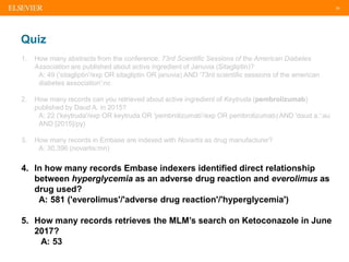 38
Quiz
1. How many abstracts from the conference: 73rd Scientific Sessions of the American Diabetes
Association are published about active ingredient of Januvia (Sitagliptin)?
A: 49 ('sitagliptin'/exp OR sitagliptin OR januvia) AND '73rd scientific sessions of the american
diabetes association':nc
2. How many records can you retrieved about active ingredient of Keytruda (pembrolizumab)
published by Daud A. in 2015?
A: 22 ('keytruda'/exp OR keytruda OR 'pembrolizumab'/exp OR pembrolizumab) AND 'daud a.':au
AND [2015]/py)
3. How many records in Embase are indexed with Novartis as drug manufacturer?
A: 30,396 (novartis:mn)
4. In how many records Embase indexers identified direct relationship
between hyperglycemia as an adverse drug reaction and everolimus as
drug used?
A: 581 ('everolimus'/'adverse drug reaction'/'hyperglycemia')
5. How many records retrieves the MLM’s search on Ketoconazole in June
2017?
A: 53
 