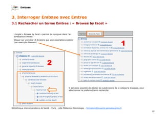 Embase
10
Bibliothèque interuniversitaire de Santé – Paris – pôle Médecine-Odontologie – formation@biusante.parisdescartes.fr
3. Interroger Embase avec Emtree
3.1 Rechercher un terme Emtree : « Browse by facet »
L’onglet « Browse by facet » permet de naviguer dans l’ar-
borescence Emtree.
Cliquer sur une des 14 divisions que vous souhaitez explorer
(par exemple diseases)
1
2
Il est alors possible de déplier les subdivisions de la catégorie diseases, pour
sélectionner le preferred term recherché.
 