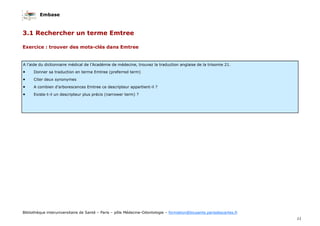 Embase
11
Bibliothèque interuniversitaire de Santé – Paris – pôle Médecine-Odontologie – formation@biusante.parisdescartes.fr
A l’aide du dictionnaire médical de l’Académie de médecine, trouvez la traduction anglaise de la trisomie 21.
• Donner sa traduction en terme Emtree (preferred term)
• Citer deux synonymes
• A combien d’arborescences Emtree ce descripteur appartient-il ?
• Existe-t-il un descripteur plus précis (narrower term) ?
Exercice : trouver des mots-clés dans Emtree
3.1 Rechercher un terme Emtree
 