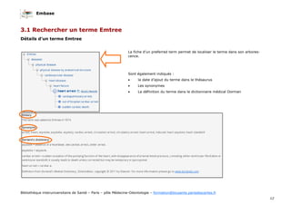 Embase
12
Bibliothèque interuniversitaire de Santé – Paris – pôle Médecine-Odontologie – formation@biusante.parisdescartes.fr
3.1 Rechercher un terme Emtree
Détails d’un terme Emtree
La fiche d’un preferred term permet de localiser le terme dans son arbores-
cence.
Sont également indiqués :
• la date d’ajout du terme dans le thésaurus
• Les synonymes
• La définition du terme dans le dictionnaire médical Dorman
 