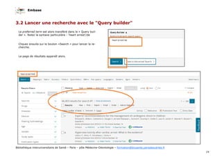 Embase
14
Bibliothèque interuniversitaire de Santé – Paris – pôle Médecine-Odontologie – formation@biusante.parisdescartes.fr
3.2 Lancer une recherche avec le "Query builder"
Le preferred term est alors transféré dans le « Query buil-
der ». Notez la syntaxe particulière : ‘heart arrest’/de
Cliquez ensuite sur le bouton «Search » pour lancer la re-
cherche.
La page de résultats apparaît alors.
 