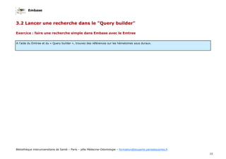 Embase
15
Bibliothèque interuniversitaire de Santé – Paris – pôle Médecine-Odontologie – formation@biusante.parisdescartes.fr
Exercice : faire une recherche simple dans Embase avec le Emtree
3.2 Lancer une recherche dans le "Query builder"
A l’aide du Emtree et du « Query builder », trouvez des références sur les hématomes sous duraux.
 