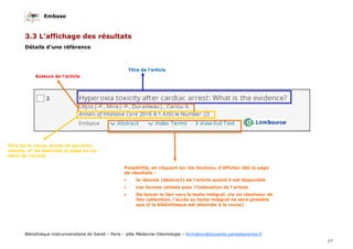 Embase
17
Bibliothèque interuniversitaire de Santé – Paris – pôle Médecine-Odontologie – formation@biusante.parisdescartes.fr
3.3 L’affichage des résultats
Détails d’une référence
Titre de l’article
Auteurs de l’article
Titre de la revue, année de parution,
volume, n° de fascicule et page ou nu-
méro de l’article
Possibilité, en cliquant sur les boutons, d’afficher dès la page
de résultats :
• le résumé (abstract) de l’article quand il est disponible
• Les termes utilisés pour l’indexation de l’article
• De lancer le lien vers le texte intégral, via un résolveur de
lien (attention, l’accès au texte intégral ne sera possible
que si la bibliothèque est abonnée à la revue)
 