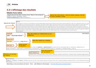 Embase
18
Bibliothèque interuniversitaire de Santé – Paris – pôle Médecine-Odontologie – formation@biusante.parisdescartes.fr
3.3 L’affichage des résultats
Détails d’une notice
Reprise des informations : titre de l’article, auteurs, titre de
la revue, tomaison, année
Résumé de l’article
Mots-clés relatifs aux médicaments ou aux
substances
Mots-clés relatifs aux maladies
Autres termes
d’indexation
Mots-clés proposés
par les auteurs
Affiliations et courriels
des auteurs
 