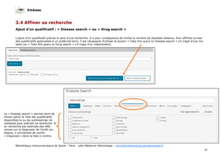 Embase
19
Bibliothèque interuniversitaire de Santé – Paris – pôle Médecine-Odontologie – formation@biusante.parisdescartes.fr
3.4 Affiner sa recherche
Ajout d’un qualificatif : « Disease search » ou « Drug search »
L’ajout d’un qualificatif précise le sens d’une recherche. Il a pour conséquence de limiter le nombre de résultats obtenus. Pour afficher la liste
des qualificatifs applicables à un preferred term, il est nécessaire d’utiliser le bouton « Take this query to Disease search » s’il s’agit d’une ma-
ladie (ou « Take this query to Drug search » s’il s’agit d’un médicament)
Le « Disease search » permet alors de
choisir parmi la liste des qualificatifs
disponibles le ou les subheadings né-
cessaires pour préciser sa recherche. Si
on recherche par exemple des réfé-
rences sur le diagnostic de l’arrêt car-
diaque, il conviendra de cocher
« Diagnosis » dans la liste ci-contre.
 
