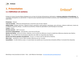 Embase
2
Bibliothèque interuniversitaire de Santé – Paris – pôle Médecine-Odontologie – formation@biusante.parisdescartes.fr
Embase (à l’origine Excerpta Medica Database) est une base de données bibliographique spécialisée en sciences médicales et biomédicales. Sa
consultation est payante, sur abonnement. Il s’agit de la plus importante base de données du domaine, avec PubMed/Medline, qui est elle-même en
accès-libre).
Producteur : Elsevier
Type de données : références bibliographiques uniquement (pas de texte intégral)
Sujets traités : biologie, biochimie, médecine clinique, psychiatrie, santé publique, odontologie, soins infirmiers, médecine vétérinaire, histoire de
la médecine, économie, éthique… Au-delà de ces domaines, Embase est spécialisée en pharmacologie et toxicologie.
Langue : anglais
Période couverte : 1947 à nos jours
Couverture géographique : internationale, couvre plus de 90 pays
Nombre de notices : plus de 29 millions. Attention, ces 29 millions de références incluent la totalité des références présentes dans Medline.
Sources : Plus de 8500 titres de périodiques dépouillé, dont 2800 non disponibles dans Medline
Nombre de notices ajoutées annuellement : environ 1,4 millions (dont les 800 000 de Medline)
Mise à jour : quotidienne, environ 5000 nouvelles références par jour ouvrable
Consultation : à la BIU Santé sur place. Un accès distant est possible pour les personnels et étudiants affiliés à l’université Paris-Descartes.
1.1 Définition et contenu
1. Présentation
 