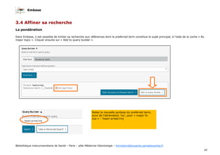 Embase
20
Bibliothèque interuniversitaire de Santé – Paris – pôle Médecine-Odontologie – formation@biusante.parisdescartes.fr
3.4 Affiner sa recherche
La pondération
Dans Embase, il est possible de limiter sa recherche aux références dont le preferred term constitue le sujet principal, à l’aide de la coche « As
major topic ». Cliquer ensuite sur « Add to query builder ».
Notez la nouvelle syntaxe du preferred term,
suivi de l’abréviation ’mj’, pour « major fo-
cus » : ‘heart arrest’/mj
 