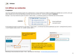 Embase
21
Bibliothèque interuniversitaire de Santé – Paris – pôle Médecine-Odontologie – formation@biusante.parisdescartes.fr
3.4 Affiner sa recherche
L’explosion
Lors d’une recherche dans Embase à partir d’un preferred term, la base recherche par défaut les références indexées avec ce terme, ainsi que
celles indexées avec les termes spécifiques (narrower terms) de ce mot-clé : c’est ce qu’on appelle l’explosion.
Exemple : lors d’une recherche à partir du terme « heart arrest », la recherche portera sur l’ensemble des termes suivants :
Il est possible de limiter la recherche au seul terme « heart arrest », en éliminant les termes spécifiques que sont « cardiopulmonray arrest »,
« out of hospital cardiac arrest » et « sudden cardiac death ».
Cliquez sur "Add to query builder".
Noter la nouvelle syntaxe ‘heart arrest’/de
(si l’explosion était demandée, la syntaxe se-
rait :’heart arrest’/exp)
explosion termes spécifiques
(narrower terms)
Depuis la fiche du preferred
term, décochez la case
« Explode »
 