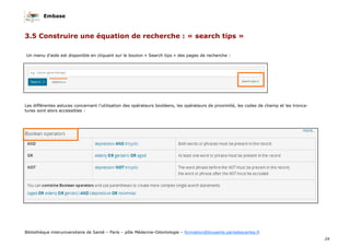 Embase
24
Bibliothèque interuniversitaire de Santé – Paris – pôle Médecine-Odontologie – formation@biusante.parisdescartes.fr
Un menu d’aide est disponible en cliquant sur le bouton « Search tips » des pages de recherche :
Les différentes astuces concernant l’utilisation des opérateurs booléens, les opérateurs de proximité, les codes de champ et les tronca-
tures sont alors accessibles :
3.5 Construire une équation de recherche : « search tips »
 